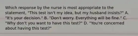 Which response by the nurse is most appropriate to the statement, "This test isn't my idea, but my husband insists?" A. "It's your decision." B. "Don't worry. Everything will be fine." C. "Why don't you want to have this test?" D. "You're concerned about having this test?"