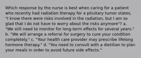 Which response by the nurse is best when caring for a patient who recently had radiation therapy for a pituitary tumor states, "I know there were risks involved in the radiation, but I am so glad that I do not have to worry about the risks anymore"? a. "We still need to monitor for long-term effects for several years." b. "We will arrange a referral for surgery to cure your condition completely." c. "Your health care provider may prescribe lifelong hormone therapy." d. "You need to consult with a dietitian to plan your meals in order to avoid future side effects."