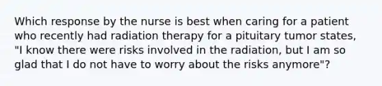 Which response by the nurse is best when caring for a patient who recently had radiation therapy for a pituitary tumor states, "I know there were risks involved in the radiation, but I am so glad that I do not have to worry about the risks anymore"?