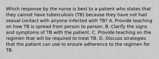 Which response by the nurse is best to a patient who states that they cannot have tuberculosis (TB) because they have not had sexual contact with anyone infected with TB? A. Provide teaching on how TB is spread from person to person. B. Clarify the signs and symptoms of TB with the patient. C. Provide teaching on the regimen that will be required to treat TB. D. Discuss strategies that the patient can use to ensure adherence to the regimen for TB.