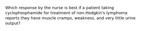 Which response by the nurse is best if a patient taking cyclophosphamide for treatment of non-Hodgkin's lymphoma reports they have muscle cramps, weakness, and very little urine output?