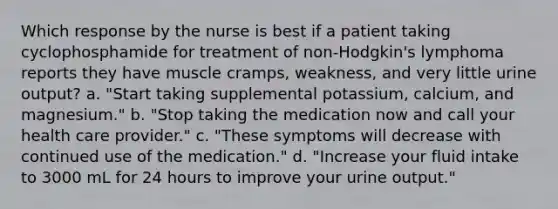 Which response by the nurse is best if a patient taking cyclophosphamide for treatment of non-Hodgkin's lymphoma reports they have muscle cramps, weakness, and very little urine output? a. "Start taking supplemental potassium, calcium, and magnesium." b. "Stop taking the medication now and call your health care provider." c. "These symptoms will decrease with continued use of the medication." d. "Increase your fluid intake to 3000 mL for 24 hours to improve your urine output."