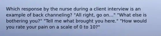 Which response by the nurse during a client interview is an example of back channeling? "All right, go on..." "What else is bothering you?" "Tell me what brought you here." "How would you rate your pain on a scale of 0 to 10?"