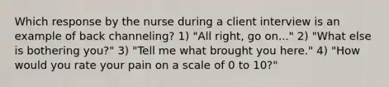 Which response by the nurse during a client interview is an example of back channeling? 1) "All right, go on..." 2) "What else is bothering you?" 3) "Tell me what brought you here." 4) "How would you rate your pain on a scale of 0 to 10?"