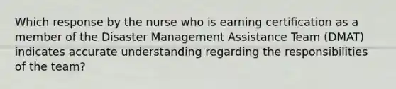 Which response by the nurse who is earning certification as a member of the Disaster Management Assistance Team (DMAT) indicates accurate understanding regarding the responsibilities of the team?