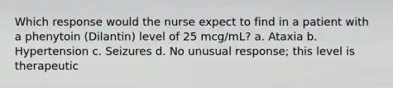 Which response would the nurse expect to find in a patient with a phenytoin (Dilantin) level of 25 mcg/mL? a. Ataxia b. Hypertension c. Seizures d. No unusual response; this level is therapeutic