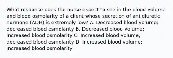 What response does the nurse expect to see in the blood volume and blood osmolarity of a client whose secretion of antidiuretic hormone (ADH) is extremely low? A. Decreased blood volume; decreased blood osmolarity B. Decreased blood volume; increased blood osmolarity C. Increased blood volume; decreased blood osmolarity D. Increased blood volume; increased blood osmolarity