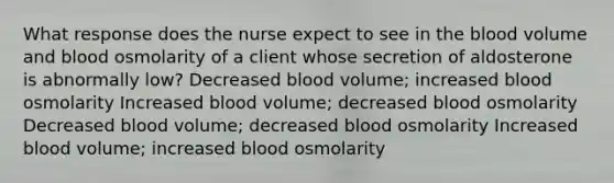 What response does the nurse expect to see in the blood volume and blood osmolarity of a client whose secretion of aldosterone is abnormally low? Decreased blood volume; increased blood osmolarity Increased blood volume; decreased blood osmolarity Decreased blood volume; decreased blood osmolarity Increased blood volume; increased blood osmolarity