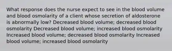 What response does the nurse expect to see in the blood volume and blood osmolarity of a client whose secretion of aldosterone is abnormally low? Decreased blood volume; decreased blood osmolarity Decreased blood volume; increased blood osmolarity Increased blood volume; decreased blood osmolarity Increased blood volume; increased blood osmolarity