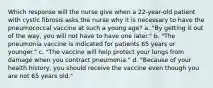 Which response will the nurse give when a 22-year-old patient with cystic fibrosis asks the nurse why it is necessary to have the pneumococcal vaccine at such a young age? a. "By getting it out of the way, you will not have to have one later." b. "The pneumonia vaccine is indicated for patients 65 years or younger." c. "The vaccine will help protect your lungs from damage when you contract pneumonia." d. "Because of your health history, you should receive the vaccine even though you are not 65 years old."