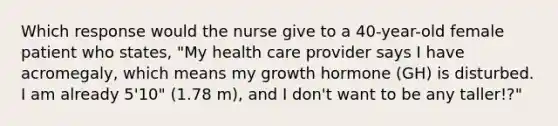 Which response would the nurse give to a 40-year-old female patient who states, "My health care provider says I have acromegaly, which means my growth hormone (GH) is disturbed. I am already 5'10" (1.78 m), and I don't want to be any taller!?"