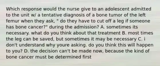 Which response would the nurse give to an adolescent admitted to the unit w/ a tentative diagnosis of a bone tumor of the left femur when they ask, " do they have to cut off a leg if someone has bone cancer?" during the admission? A. sometimes its necessary. what do you think about that treatment B. most times the leg can be saved, but sometimes it may be necessary C. i don't understand why youre asking. do you think this will happen to you? D. the decision can't be made now, because the kind of bone cancer must be determined first