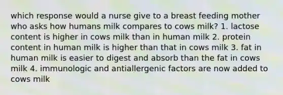 which response would a nurse give to a breast feeding mother who asks how humans milk compares to cows milk? 1. lactose content is higher in cows milk than in human milk 2. protein content in human milk is higher than that in cows milk 3. fat in human milk is easier to digest and absorb than the fat in cows milk 4. immunologic and antiallergenic factors are now added to cows milk