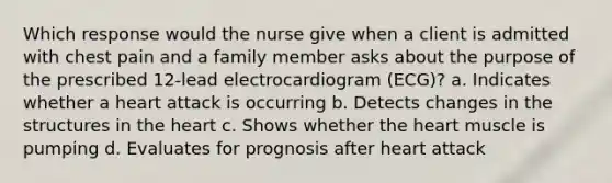 Which response would the nurse give when a client is admitted with chest pain and a family member asks about the purpose of the prescribed 12-lead electrocardiogram (ECG)? a. Indicates whether a heart attack is occurring b. Detects changes in the structures in the heart c. Shows whether the heart muscle is pumping d. Evaluates for prognosis after heart attack