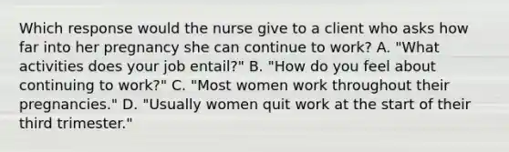 Which response would the nurse give to a client who asks how far into her pregnancy she can continue to work? A. "What activities does your job entail?" B. "How do you feel about continuing to work?" C. "Most women work throughout their pregnancies." D. "Usually women quit work at the start of their third trimester."