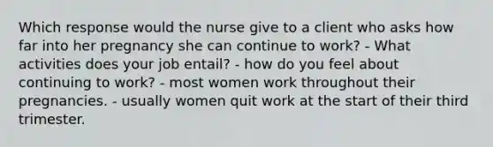 Which response would the nurse give to a client who asks how far into her pregnancy she can continue to work? - What activities does your job entail? - how do you feel about continuing to work? - most women work throughout their pregnancies. - usually women quit work at the start of their third trimester.