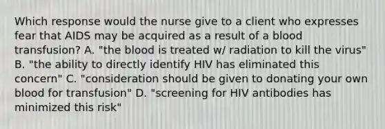 Which response would the nurse give to a client who expresses fear that AIDS may be acquired as a result of a blood transfusion? A. "the blood is treated w/ radiation to kill the virus" B. "the ability to directly identify HIV has eliminated this concern" C. "consideration should be given to donating your own blood for transfusion" D. "screening for HIV antibodies has minimized this risk"