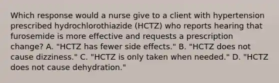 Which response would a nurse give to a client with hypertension prescribed hydrochlorothiazide (HCTZ) who reports hearing that furosemide is more effective and requests a prescription change? A. "HCTZ has fewer side effects." B. "HCTZ does not cause dizziness." C. "HCTZ is only taken when needed." D. "HCTZ does not cause dehydration."