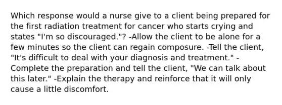 Which response would a nurse give to a client being prepared for the first radiation treatment for cancer who starts crying and states "I'm so discouraged."? -Allow the client to be alone for a few minutes so the client can regain composure. -Tell the client, "It's difficult to deal with your diagnosis and treatment." -Complete the preparation and tell the client, "We can talk about this later." -Explain the therapy and reinforce that it will only cause a little discomfort.