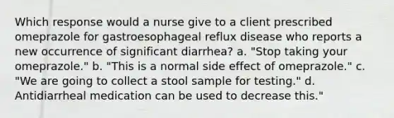 Which response would a nurse give to a client prescribed omeprazole for gastroesophageal reflux disease who reports a new occurrence of significant diarrhea? a. "Stop taking your omeprazole." b. "This is a normal side effect of omeprazole." c. "We are going to collect a stool sample for testing." d. Antidiarrheal medication can be used to decrease this."