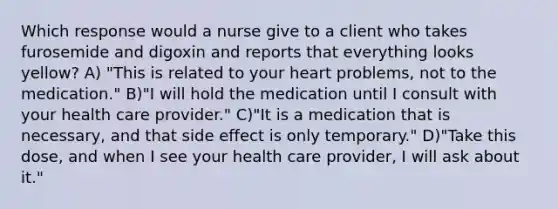 Which response would a nurse give to a client who takes furosemide and digoxin and reports that everything looks yellow? A) "This is related to your heart problems, not to the medication." B)"I will hold the medication until I consult with your health care provider." C)"It is a medication that is necessary, and that side effect is only temporary." D)"Take this dose, and when I see your health care provider, I will ask about it."