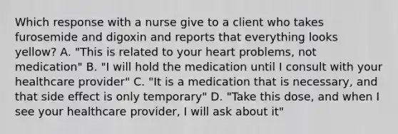 Which response with a nurse give to a client who takes furosemide and digoxin and reports that everything looks yellow? A. "This is related to your heart problems, not medication" B. "I will hold the medication until I consult with your healthcare provider" C. "It is a medication that is necessary, and that side effect is only temporary" D. "Take this dose, and when I see your healthcare provider, I will ask about it"