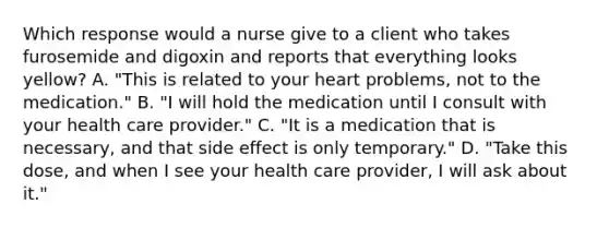 Which response would a nurse give to a client who takes furosemide and digoxin and reports that everything looks yellow? A. "This is related to your heart problems, not to the medication." B. "I will hold the medication until I consult with your health care provider." C. "It is a medication that is necessary, and that side effect is only temporary." D. "Take this dose, and when I see your health care provider, I will ask about it."