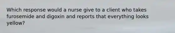 Which response would a nurse give to a client who takes furosemide and digoxin and reports that everything looks yellow?