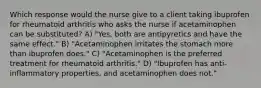 Which response would the nurse give to a client taking ibuprofen for rheumatoid arthritis who asks the nurse if acetaminophen can be substituted? A) "Yes, both are antipyretics and have the same effect." B) "Acetaminophen irritates the stomach more than ibuprofen does." C) "Acetaminophen is the preferred treatment for rheumatoid arthritis." D) "Ibuprofen has anti-inflammatory properties, and acetaminophen does not."