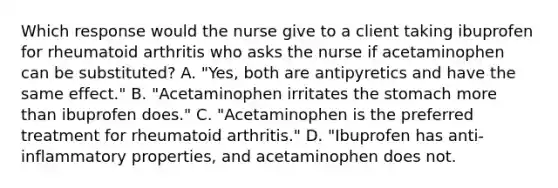 Which response would the nurse give to a client taking ibuprofen for rheumatoid arthritis who asks the nurse if acetaminophen can be substituted? A. "Yes, both are antipyretics and have the same effect." B. "Acetaminophen irritates the stomach more than ibuprofen does." C. "Acetaminophen is the preferred treatment for rheumatoid arthritis." D. "Ibuprofen has anti-inflammatory properties, and acetaminophen does not.