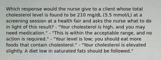 Which response would the nurse give to a client whose total cholesterol level is found to be 210 mg/dL (5.5 mmol/L) at a screening session at a health fair and asks the nurse what to do in light of this result? - "Your cholesterol is high, and you may need medication." - "This is within the acceptable range, and no action is required." - "Your level is low; you should eat more foods that contain cholesterol." - "Your cholesterol is elevated slightly. A diet low in saturated fats should be followed."