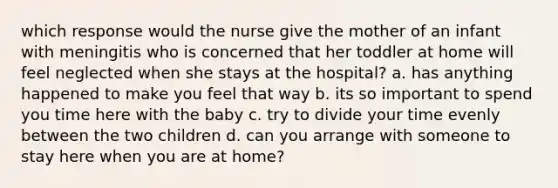 which response would the nurse give the mother of an infant with meningitis who is concerned that her toddler at home will feel neglected when she stays at the hospital? a. has anything happened to make you feel that way b. its so important to spend you time here with the baby c. try to divide your time evenly between the two children d. can you arrange with someone to stay here when you are at home?