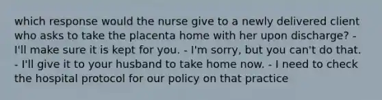 which response would the nurse give to a newly delivered client who asks to take the placenta home with her upon discharge? - I'll make sure it is kept for you. - I'm sorry, but you can't do that. - I'll give it to your husband to take home now. - I need to check the hospital protocol for our policy on that practice