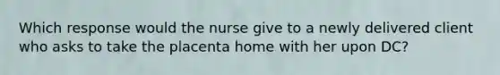 Which response would the nurse give to a newly delivered client who asks to take the placenta home with her upon DC?