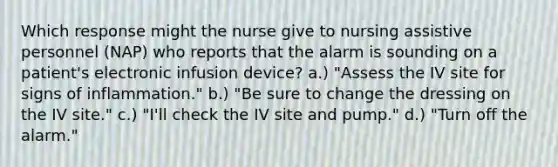 Which response might the nurse give to nursing assistive personnel (NAP) who reports that the alarm is sounding on a patient's electronic infusion device? a.) "Assess the IV site for signs of inflammation." b.) "Be sure to change the dressing on the IV site." c.) "I'll check the IV site and pump." d.) "Turn off the alarm."