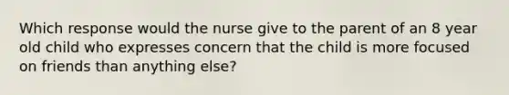 Which response would the nurse give to the parent of an 8 year old child who expresses concern that the child is more focused on friends than anything else?