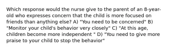 Which response would the nurse give to the parent of an 8-year-old who expresses concern that the child is more focused on friends than anything else? A) "You need to be concerned" B) "Monitor your child's behavior very closely" C) "At this age, children become more independent " D) "You need to give more praise to your child to stop the behavior"