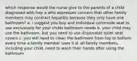 which response would the nurse give to the parents of a child diagnosed with hep a who expresses concern that other family members may contract hepatitis because they only have one bathroom? a. i suggest you buy and individual commode seat to use exclusively for your childs bathroom needs b. your child may use the bathroom, but you need to use disposable toilet seat covers c. you will need to clean the bathroom from top to bottom every time a family member uses it d. all family members, including your child, need to wash their hands after using the bathroom