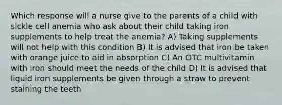 Which response will a nurse give to the parents of a child with sickle cell anemia who ask about their child taking iron supplements to help treat the anemia? A) Taking supplements will not help with this condition B) It is advised that iron be taken with orange juice to aid in absorption C) An OTC multivitamin with iron should meet the needs of the child D) It is advised that liquid iron supplements be given through a straw to prevent staining the teeth