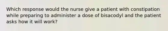 Which response would the nurse give a patient with constipation while preparing to administer a dose of bisacodyl and the patient asks how it will work?