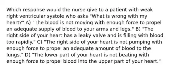 Which response would the nurse give to a patient with weak right ventricular systole who asks "What is wrong with my heart?" A) "The blood is not moving with enough force to propel an adequate supply of blood to your arms and legs." B) "The right side of your heart has a leaky valve and is filling with blood too rapidly." C) "The right side of your heart is not pumping with enough force to propel an adequate amount of blood to the lungs." D) "The lower part of your heart is not beating with enough force to propel blood into the upper part of your heart."