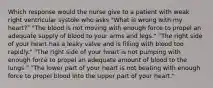 Which response would the nurse give to a patient with weak right ventricular systole who asks "What is wrong with my heart?" "The blood is not moving with enough force to propel an adequate supply of blood to your arms and legs." "The right side of your heart has a leaky valve and is filling with blood too rapidly." "The right side of your heart is not pumping with enough force to propel an adequate amount of blood to the lungs." "The lower part of your heart is not beating with enough force to propel blood into the upper part of your heart."