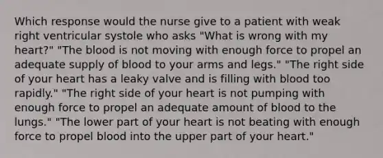 Which response would the nurse give to a patient with weak right ventricular systole who asks "What is wrong with my heart?" "The blood is not moving with enough force to propel an adequate supply of blood to your arms and legs." "The right side of your heart has a leaky valve and is filling with blood too rapidly." "The right side of your heart is not pumping with enough force to propel an adequate amount of blood to the lungs." "The lower part of your heart is not beating with enough force to propel blood into the upper part of your heart."