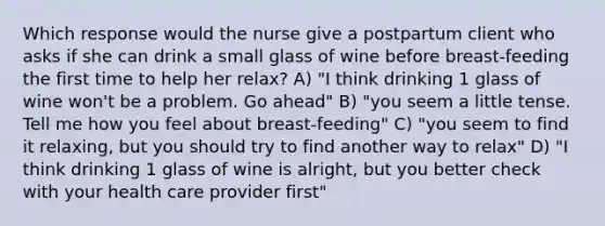 Which response would the nurse give a postpartum client who asks if she can drink a small glass of wine before breast-feeding the first time to help her relax? A) "I think drinking 1 glass of wine won't be a problem. Go ahead" B) "you seem a little tense. Tell me how you feel about breast-feeding" C) "you seem to find it relaxing, but you should try to find another way to relax" D) "I think drinking 1 glass of wine is alright, but you better check with your health care provider first"