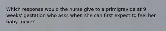 Which response would the nurse give to a primigravida at 9 weeks' gestation who asks when she can first expect to feel her baby move?