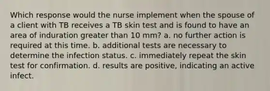 Which response would the nurse implement when the spouse of a client with TB receives a TB skin test and is found to have an area of induration greater than 10 mm? a. no further action is required at this time. b. additional tests are necessary to determine the infection status. c. immediately repeat the skin test for confirmation. d. results are positive, indicating an active infect.