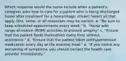 Which response would the nurse include when a patient's caregiver asks how to care for a patient who is being discharged home after treatment for a hemorrhagic stroke? Select all that apply. One, some, or all responses may be correct. a. "Be sure to keep scheduled appointments every week." b. "Assist with range-of-motion (ROM) activities to prevent atrophy." c. "Ensure that the patient feeds themselves every time without assistance." d. "Ensure that the patient takes antihypertensive medication every day at the evening meal." e. "If you notice any worsening of symptoms, you should contact the health care provider immediately."