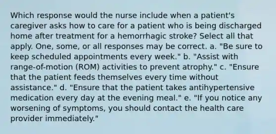 Which response would the nurse include when a patient's caregiver asks how to care for a patient who is being discharged home after treatment for a hemorrhagic stroke? Select all that apply. One, some, or all responses may be correct. a. "Be sure to keep scheduled appointments every week." b. "Assist with range-of-motion (ROM) activities to prevent atrophy." c. "Ensure that the patient feeds themselves every time without assistance." d. "Ensure that the patient takes antihypertensive medication every day at the evening meal." e. "If you notice any worsening of symptoms, you should contact the health care provider immediately."