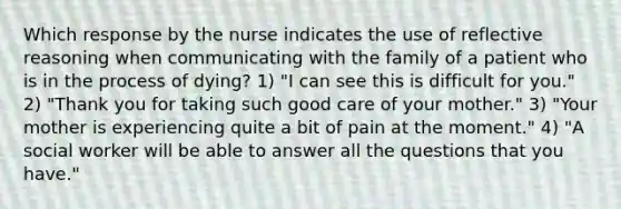 Which response by the nurse indicates the use of reflective reasoning when communicating with the family of a patient who is in the process of dying? 1) "I can see this is difficult for you." 2) "Thank you for taking such good care of your mother." 3) "Your mother is experiencing quite a bit of pain at the moment." 4) "A social worker will be able to answer all the questions that you have."