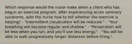 Which response would the nurse make when a client who has begun an exercise program, after experiencing acute coronary syndrome, asks the nurse how to tell whether the exercise is helping? - "Intermittent claudication will be reduced." - "Your breathing will become regular and shallow." - "Perspiration will be less when you run, and you'll use less energy." - "You will be able to walk progressively longer distances before tiring."